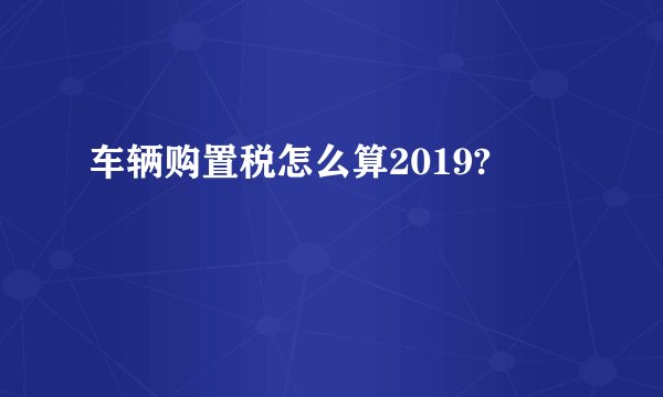车辆购置税怎么算2019?