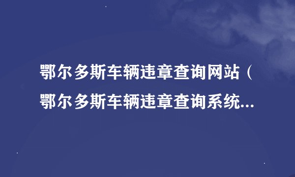 鄂尔多斯车辆违章查询网站（鄂尔多斯车辆违章查询系统官方入口）