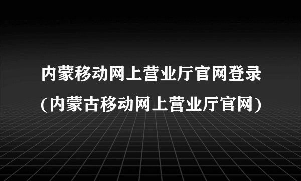 内蒙移动网上营业厅官网登录(内蒙古移动网上营业厅官网)