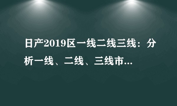 日产2019区一线二线三线：分析一线、二线、三线市场布局策略