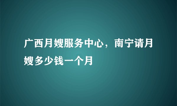 广西月嫂服务中心，南宁请月嫂多少钱一个月