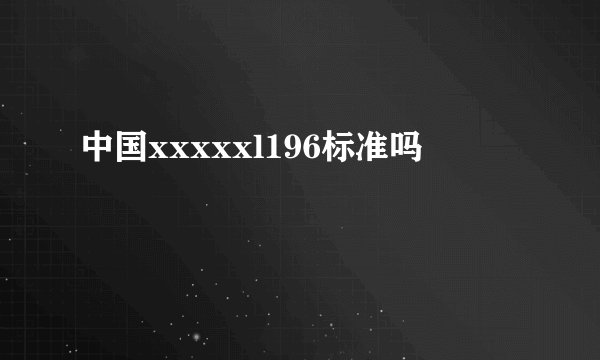 中国xxxxxl196标准吗