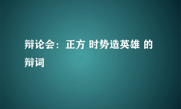 辩论会：正方 时势造英雄 的辩词