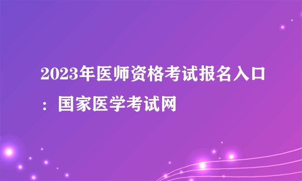 2023年医师资格考试报名入口:国家医学考试网