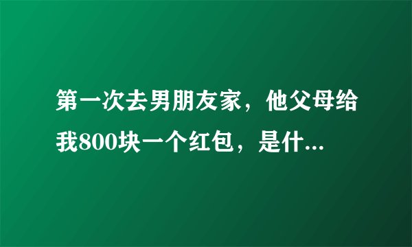 第一次去男朋友家，他父母给我800块一个红包，是什么意思啊…是给的多还是少啊…