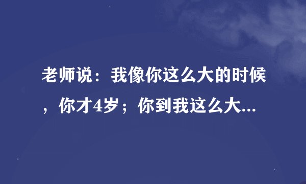 老师说：我像你这么大的时候，你才4岁；你到我这么大的时候，我就58岁了，请问老师学生各多少岁？