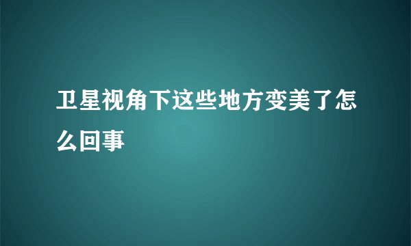 卫星视角下这些地方变美了怎么回事