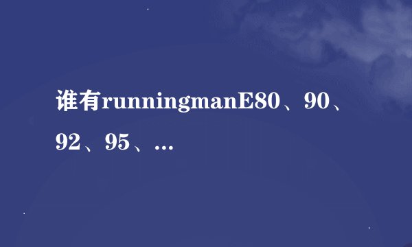 谁有runningmanE80、90、92、95、98、99、108、116、117百度网盘链接？