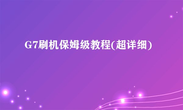 G7刷机保姆级教程(超详细)