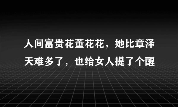 人间富贵花董花花，她比章泽天难多了，也给女人提了个醒