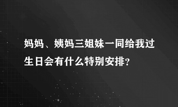 妈妈、姨妈三姐妹一同给我过生日会有什么特别安排？