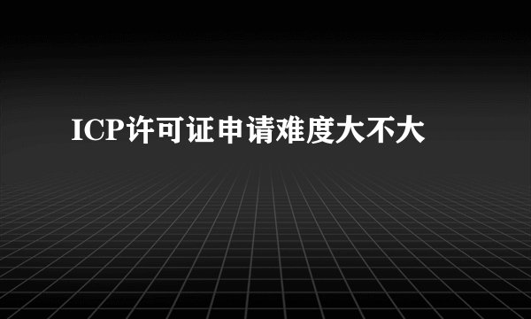 ICP许可证申请难度大不大