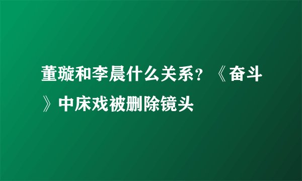 董璇和李晨什么关系？《奋斗》中床戏被删除镜头