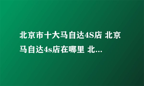 北京市十大马自达4S店 北京马自达4s店在哪里 北京马自达汽车经销商
