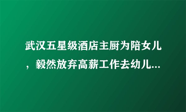 武汉五星级酒店主厨为陪女儿，毅然放弃高薪工作去幼儿园应聘，为家人放弃前途到底值不值得？