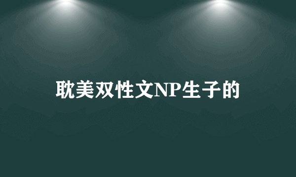 耽美双性文NP生子的