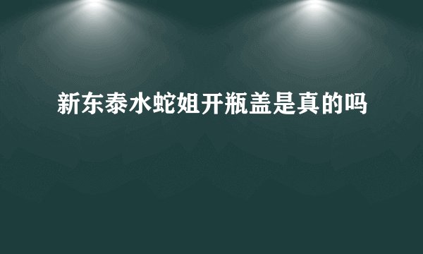 新东泰水蛇姐开瓶盖是真的吗
