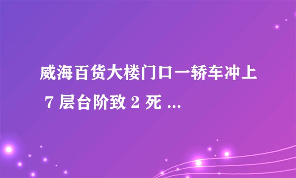 威海百货大楼门口一轿车冲上 7 层台阶致 2 死 1 重伤,司机