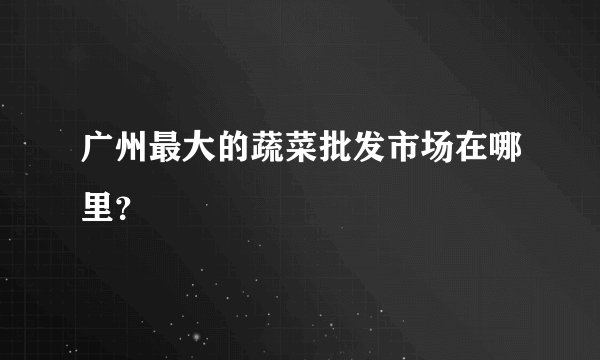 广州最大的蔬菜批发市场在哪里？