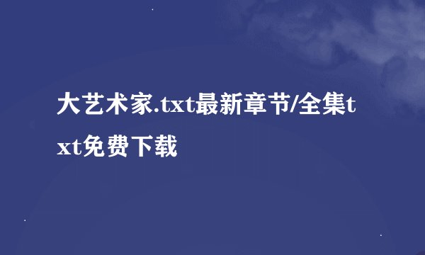 大艺术家.txt最新章节/全集txt免费下载