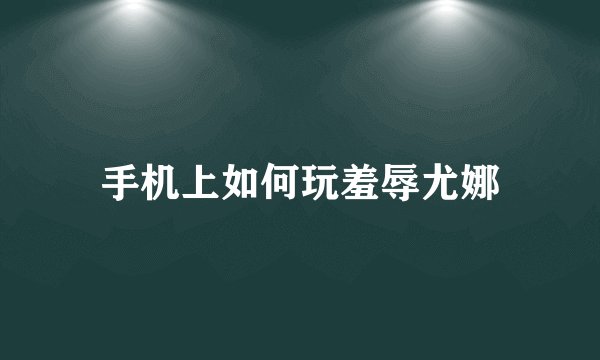 手机上如何玩羞辱尤娜