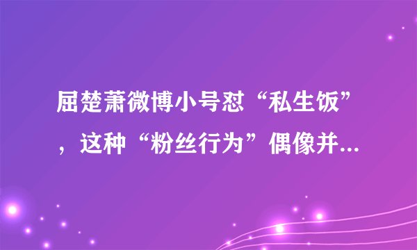 屈楚萧微博小号怼“私生饭”，这种“粉丝行为”偶像并不想买单！
