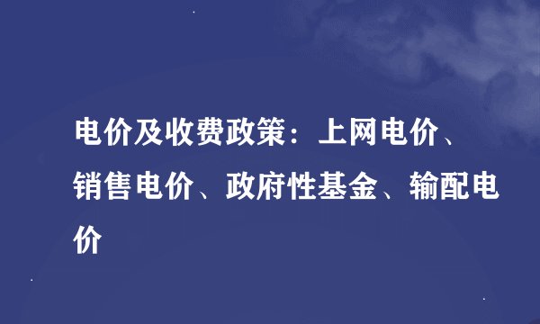 电价及收费政策：上网电价、销售电价、政府性基金、输配电价