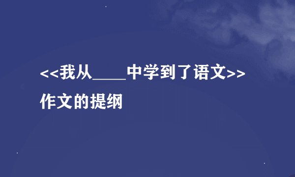 <<我从____中学到了语文>>作文的提纲