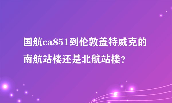 国航ca851到伦敦盖特威克的南航站楼还是北航站楼？