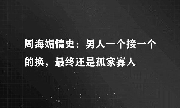 周海媚情史：男人一个接一个的换，最终还是孤家寡人