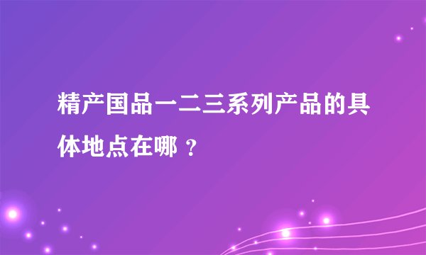 精产国品一二三系列产品的具体地点在哪 ？