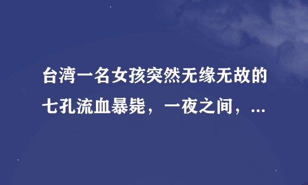 台湾一名女孩突然无缘无故的七孔流血暴毙，一夜之间，就奔赴黄泉。经过初步验尸断定为因砒霜中毒而死亡。