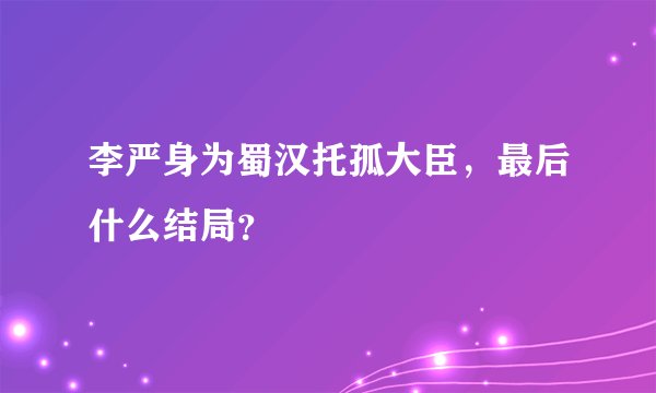 李严身为蜀汉托孤大臣，最后什么结局？