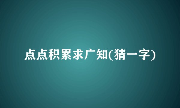 点点积累求广知(猜一字)