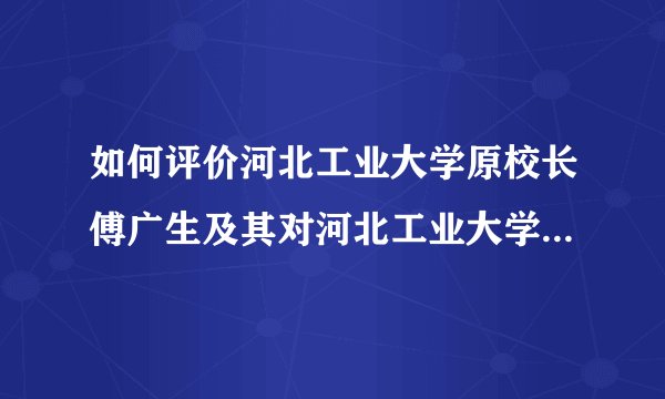 如何评价河北工业大学原校长傅广生及其对河北工业大学的影响?