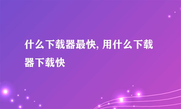 什么下载器最快, 用什么下载器下载快