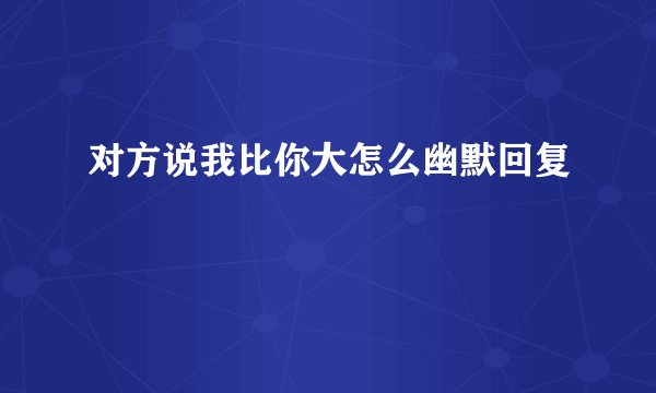 对方说我比你大怎么幽默回复