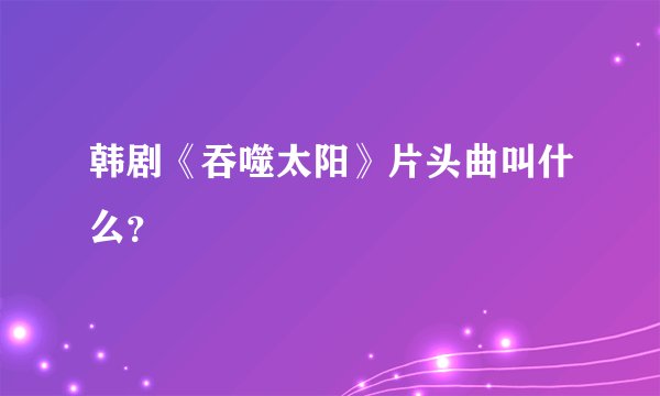 韩剧《吞噬太阳》片头曲叫什么？