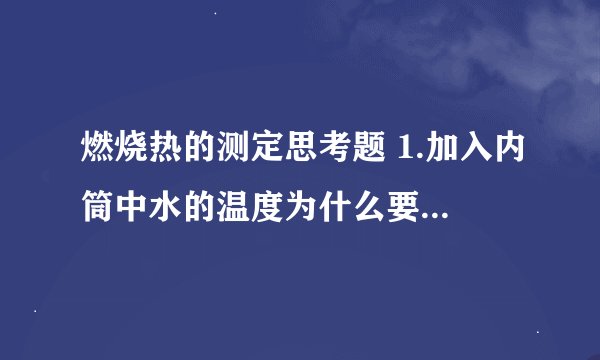 燃烧热的测定思考题 1.加入内筒中水的温度为什么要选择比外筒水温低?低多少合适？为什么？ 2.在燃烧热测定