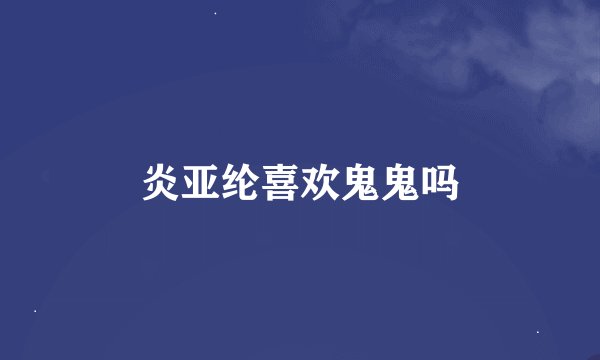 炎亚纶喜欢鬼鬼吗