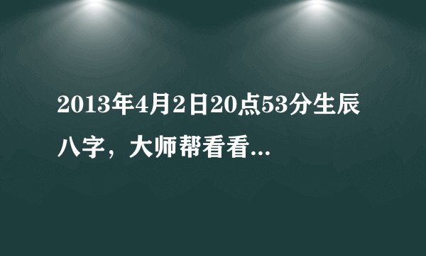 2013年4月2日20点53分生辰八字，大师帮看看，谢谢了