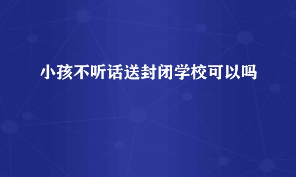 小孩不听话送封闭学校可以吗