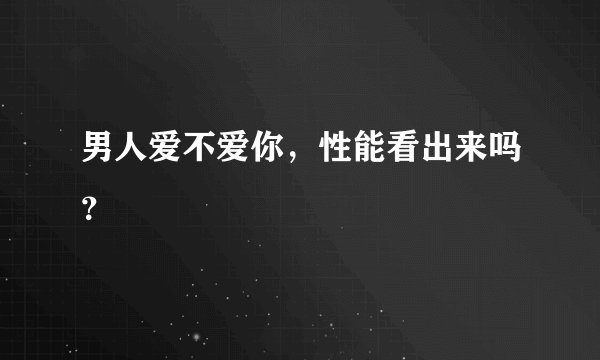 男人爱不爱你，性能看出来吗？