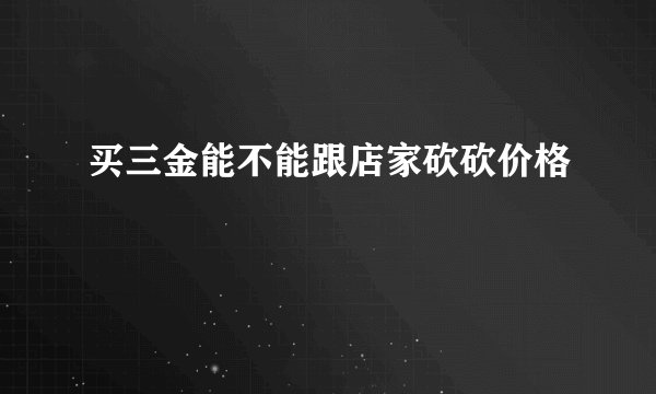 买三金能不能跟店家砍砍价格