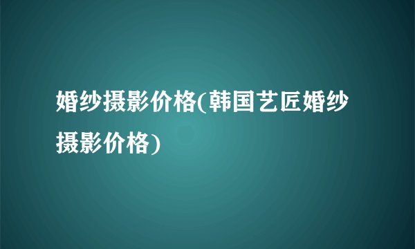 婚纱摄影价格(韩国艺匠婚纱摄影价格)