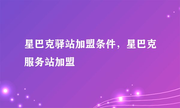 星巴克驿站加盟条件，星巴克服务站加盟