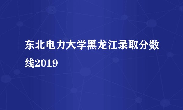 东北电力大学黑龙江录取分数线2019