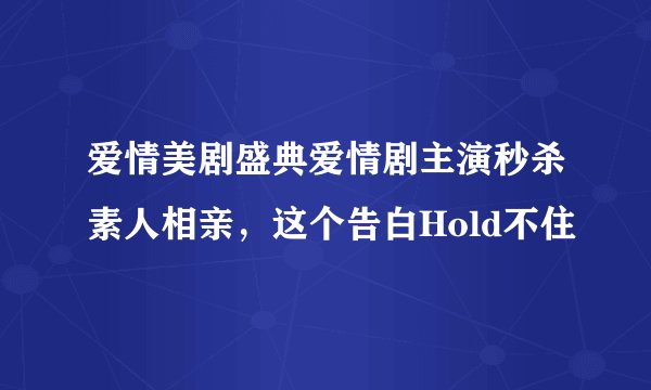 爱情美剧盛典爱情剧主演秒杀素人相亲，这个告白Hold不住