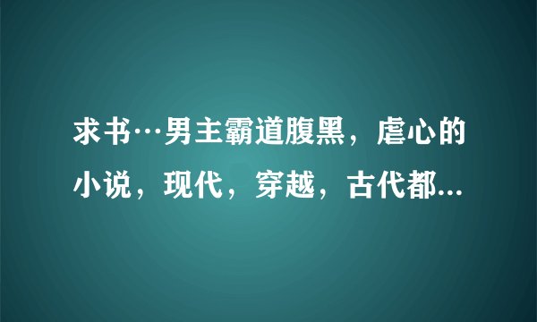 求书…男主霸道腹黑，虐心的小说，现代，穿越，古代都可以，拒绝bl，求书名