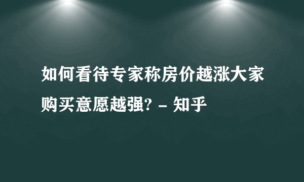 如何看待专家称房价越涨大家购买意愿越强? - 知乎